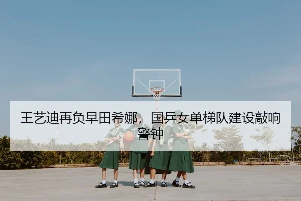 王艺迪再负早田希娜，国乒女单梯队建设敲响警钟